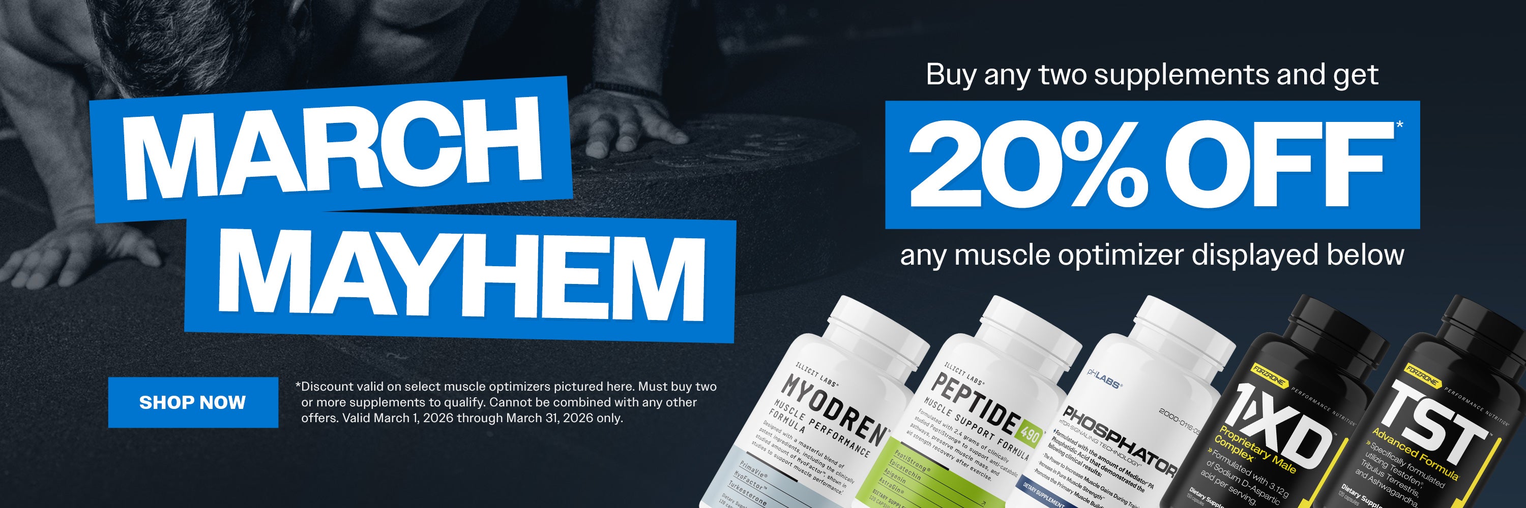 March Mayhem. Buy any two supplements and get 20% OFF Myodren, Peptide 490, Phosphator, 1-XD, or TST. Discount valid on select muscle optimizers pictured here. Must buy two or more supplements to qualify. Cannot be combined with any other offers. Valid March 1, 2026 through March 31, 2026 only. Shop now.